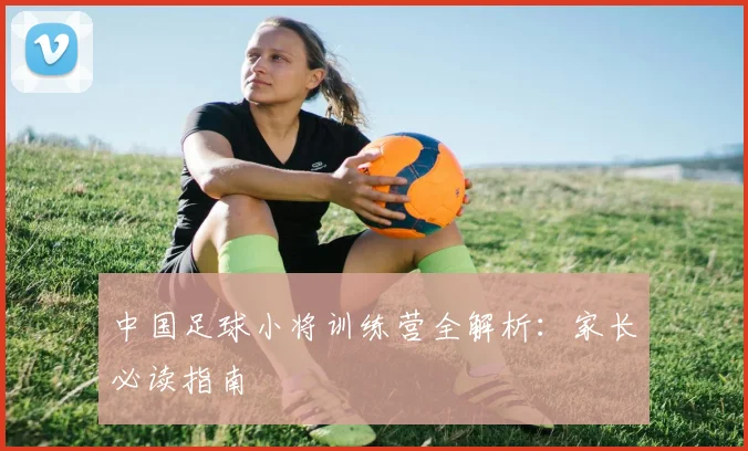 中国足球小将训练营全解析:家长必读指南
