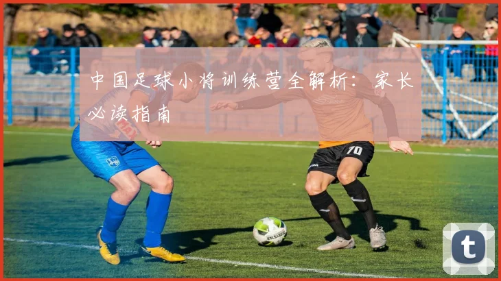 中国足球小将训练营全解析:家长必读指南